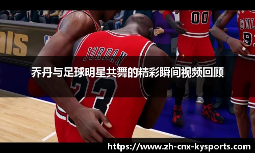 乔丹与足球明星共舞的精彩瞬间视频回顾